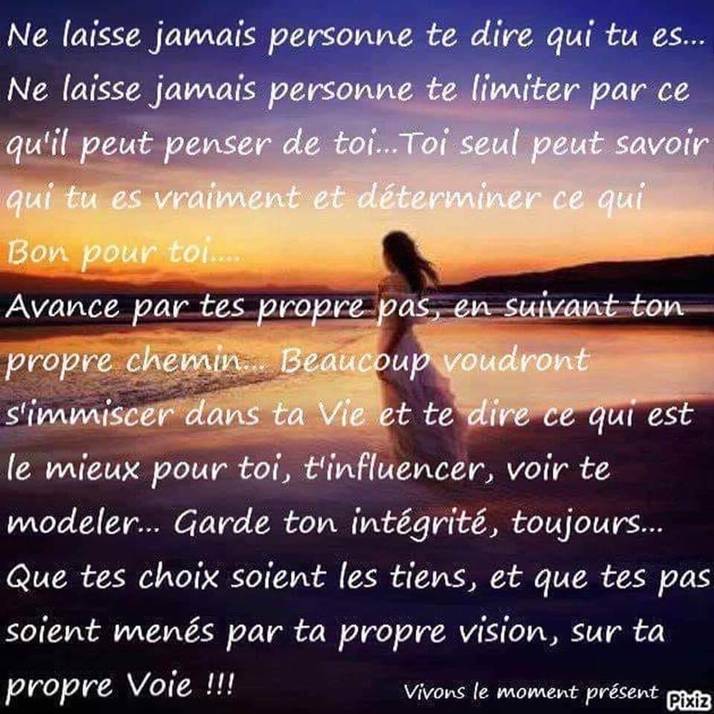 Limage peut contenir : texte :  Ne laisse jamais personne te dire qui tu es... Ne laisse jamais personne te limiter par ce qu'il peut penser de toi... seul peut savoir qui tu es vraiment et dterminer ce qui Bon pour toi.... Avance par tes propre pas, en suivant ton propre chemin.. Beaucoup voudront s'immiscer dans ta Vie et te dire ce qui est le mieux pour toi, t'influencer voir te modeler... Garde ton intgrit, toujours... Que tes choix soient les tiens, et que tes pas soient mens par ta propre vision, sur ta propre Voie!!! Vivons le moment prsent Pixiz 